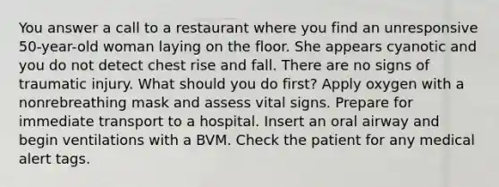 You answer a call to a restaurant where you find an unresponsive 50-year-old woman laying on the floor. She appears cyanotic and you do not detect chest rise and fall. There are no signs of traumatic injury. What should you do first? Apply oxygen with a nonrebreathing mask and assess vital signs. Prepare for immediate transport to a hospital. Insert an oral airway and begin ventilations with a BVM. Check the patient for any medical alert tags.