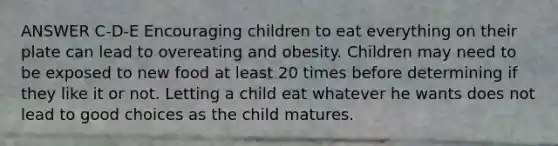 ANSWER C-D-E Encouraging children to eat everything on their plate can lead to overeating and obesity. Children may need to be exposed to new food at least 20 times before determining if they like it or not. Letting a child eat whatever he wants does not lead to good choices as the child matures.