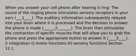 When you answer your cell phone after hearing it ring: The sound of the ringing phone stimulates sensory receptors in your ears (___1____). The auditory information subsequently relayed into your brain where it is processed and the decision to answer the phone is made (______2_______). The brain then stimulates the contraction of specific muscles that will allow you to grab the phone and press the appropriate button to answer it (____3____). i) integration ii) motor functions iii) sensory functions Section 12.1