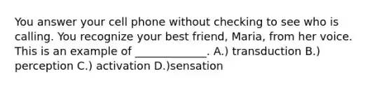 You answer your cell phone without checking to see who is calling. You recognize your best friend, Maria, from her voice. This is an example of _____________. A.) transduction B.) perception C.) activation D.)sensation