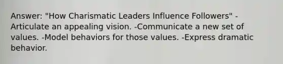 Answer: "How Charismatic Leaders Influence Followers" -Articulate an appealing vision. -Communicate a new set of values. -Model behaviors for those values. -Express dramatic behavior.