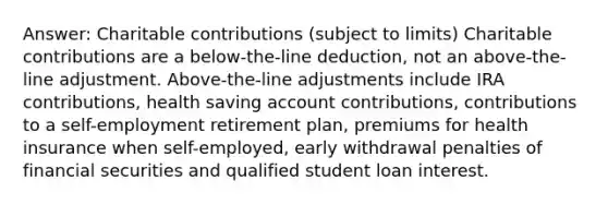 Answer: Charitable contributions (subject to limits) Charitable contributions are a below-the-line deduction, not an above-the-line adjustment. Above-the-line adjustments include IRA contributions, health saving account contributions, contributions to a self-employment retirement plan, premiums for health insurance when self-employed, early withdrawal penalties of financial securities and qualified student loan interest.