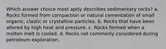 Which answer choice most aptly describes sedimentary rocks? a. Rocks formed from compaction or natural cementation of small organic, clastic or crystalline particles. b. Rocks that have been altered by high heat and pressure. c. Rocks formed when a molten melt is cooled. d. Rocks not commonly considered during petroleum exploration.