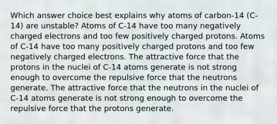 Which answer choice best explains why atoms of carbon-14 (C-14) are unstable? Atoms of C-14 have too many negatively charged electrons and too few positively charged protons. Atoms of C-14 have too many positively charged protons and too few negatively charged electrons. The attractive force that the protons in the nuclei of C-14 atoms generate is not strong enough to overcome the repulsive force that the neutrons generate. The attractive force that the neutrons in the nuclei of C-14 atoms generate is not strong enough to overcome the repulsive force that the protons generate.