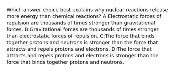 Which answer choice best explains why nuclear reactions release more energy than chemical reactions? A:Electrostatic forces of repulsion are thousands of times stronger than gravitational forces. B:Gravitational forces are thousands of times stronger than electrostatic forces of repulsion. C:The force that binds together protons and neutrons is stronger than the force that attracts and repels protons and electrons. D:The force that attracts and repels protons and electrons is stronger than the force that binds together protons and neutrons.