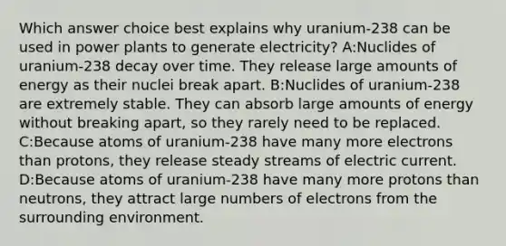 Which answer choice best explains why uranium-238 can be used in power plants to generate electricity? A:Nuclides of uranium-238 decay over time. They release large amounts of energy as their nuclei break apart. B:Nuclides of uranium-238 are extremely stable. They can absorb large amounts of energy without breaking apart, so they rarely need to be replaced. C:Because atoms of uranium-238 have many more electrons than protons, they release steady streams of electric current. D:Because atoms of uranium-238 have many more protons than neutrons, they attract large numbers of electrons from the surrounding environment.