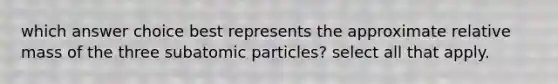 which answer choice best represents the approximate relative mass of the three subatomic particles? select all that apply.