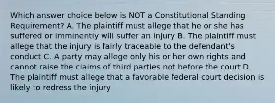 Which answer choice below is NOT a Constitutional Standing Requirement? A. The plaintiff must allege that he or she has suffered or imminently will suffer an injury B. The plaintiff must allege that the injury is fairly traceable to the defendant's conduct C. A party may allege only his or her own rights and cannot raise the claims of third parties not before the court D. The plaintiff must allege that a favorable federal court decision is likely to redress the injury