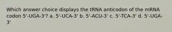 Which answer choice displays the tRNA anticodon of the mRNA codon 5'-UGA-3'? a. 5'-UCA-3' b. 5'-ACU-3' c. 5'-TCA-3' d. 5'-UGA-3'