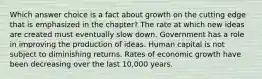 Which answer choice is a fact about growth on the cutting edge that is emphasized in the chapter? The rate at which new ideas are created must eventually slow down. Government has a role in improving the production of ideas. Human capital is not subject to diminishing returns. Rates of economic growth have been decreasing over the last 10,000 years.