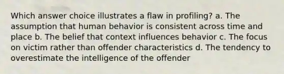 Which answer choice illustrates a flaw in profiling? a. The assumption that human behavior is consistent across time and place b. The belief that context influences behavior c. The focus on victim rather than offender characteristics d. The tendency to overestimate the intelligence of the offender