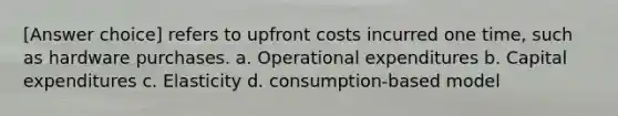 [Answer choice] refers to upfront costs incurred one time, such as hardware purchases. a. Operational expenditures b. Capital expenditures c. Elasticity d. consumption-based model