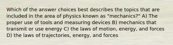 Which of the answer choices best describes the topics that are included in the area of physics known as "mechanics?" A) The proper use of tools and measuring devices B) mechanics that transmit or use energy C) the laws of motion, energy, and forces D) the laws of trajectories, energy, and forces