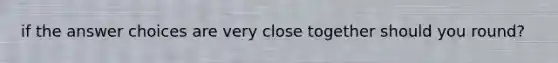 if the answer choices are very close together should you round?