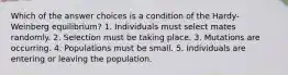 Which of the answer choices is a condition of the Hardy-Weinberg equilibrium? 1. Individuals must select mates randomly. 2. Selection must be taking place. 3. Mutations are occurring. 4. Populations must be small. 5. Individuals are entering or leaving the population.