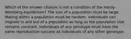 Which of the answer choices is not a condition of the Hardy-Weinberg equilibrium? The size of a population must be large. Mating within a population must be random. Individuals can migrate in and out of a population as long as the population size remains constant. Individuals of any genotype must have the same reproductive success as individuals of any other genotype.