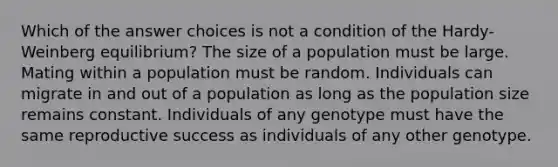 Which of the answer choices is not a condition of the Hardy-Weinberg equilibrium? The size of a population must be large. Mating within a population must be random. Individuals can migrate in and out of a population as long as the population size remains constant. Individuals of any genotype must have the same reproductive success as individuals of any other genotype.