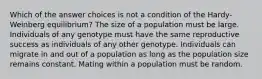 Which of the answer choices is not a condition of the Hardy-Weinberg equilibrium? The size of a population must be large. Individuals of any genotype must have the same reproductive success as individuals of any other genotype. Individuals can migrate in and out of a population as long as the population size remains constant. Mating within a population must be random.