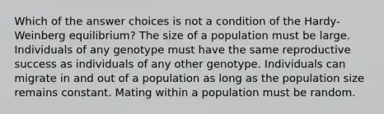 Which of the answer choices is not a condition of the Hardy-Weinberg equilibrium? The size of a population must be large. Individuals of any genotype must have the same reproductive success as individuals of any other genotype. Individuals can migrate in and out of a population as long as the population size remains constant. Mating within a population must be random.