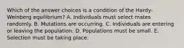 Which of the answer choices is a condition of the Hardy-Weinberg equilibrium? A. Individuals must select mates randomly. B. Mutations are occurring. C. Individuals are entering or leaving the population. D. Populations must be small. E. Selection must be taking place.