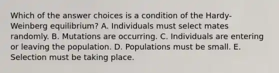 Which of the answer choices is a condition of the Hardy-Weinberg equilibrium? A. Individuals must select mates randomly. B. Mutations are occurring. C. Individuals are entering or leaving the population. D. Populations must be small. E. Selection must be taking place.