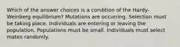 Which of the answer choices is a condition of the Hardy-Weinberg equilibrium? Mutations are occurring. Selection must be taking place. Individuals are entering or leaving the population. Populations must be small. Individuals must select mates randomly.