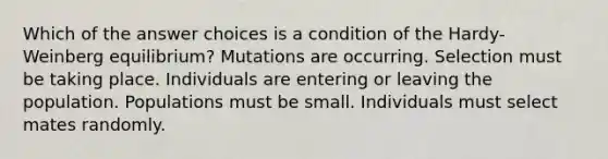 Which of the answer choices is a condition of the Hardy-Weinberg equilibrium? Mutations are occurring. Selection must be taking place. Individuals are entering or leaving the population. Populations must be small. Individuals must select mates randomly.