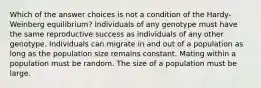 Which of the answer choices is not a condition of the Hardy-Weinberg equilibrium? Individuals of any genotype must have the same reproductive success as individuals of any other genotype. Individuals can migrate in and out of a population as long as the population size remains constant. Mating within a population must be random. The size of a population must be large.