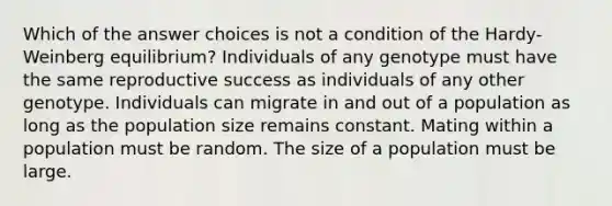 Which of the answer choices is not a condition of the Hardy-Weinberg equilibrium? Individuals of any genotype must have the same reproductive success as individuals of any other genotype. Individuals can migrate in and out of a population as long as the population size remains constant. Mating within a population must be random. The size of a population must be large.