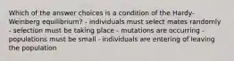 Which of the answer choices is a condition of the Hardy-Weinberg equilibrium? - individuals must select mates randomly - selection must be taking place - mutations are occurring - populations must be small - individuals are entering of leaving the population