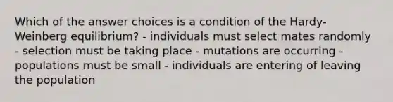 Which of the answer choices is a condition of the Hardy-Weinberg equilibrium? - individuals must select mates randomly - selection must be taking place - mutations are occurring - populations must be small - individuals are entering of leaving the population