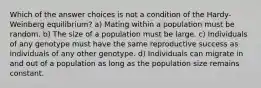 Which of the answer choices is not a condition of the Hardy-Weinberg equilibrium? a) Mating within a population must be random. b) The size of a population must be large. c) Individuals of any genotype must have the same reproductive success as individuals of any other genotype. d) Individuals can migrate in and out of a population as long as the population size remains constant.