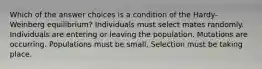 Which of the answer choices is a condition of the Hardy-Weinberg equilibrium? Individuals must select mates randomly. Individuals are entering or leaving the population. Mutations are occurring. Populations must be small. Selection must be taking place.