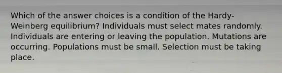 Which of the answer choices is a condition of the Hardy-Weinberg equilibrium? Individuals must select mates randomly. Individuals are entering or leaving the population. Mutations are occurring. Populations must be small. Selection must be taking place.