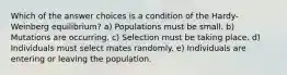 Which of the answer choices is a condition of the Hardy-Weinberg equilibrium? a) Populations must be small. b) Mutations are occurring. c) Selection must be taking place. d) Individuals must select mates randomly. e) Individuals are entering or leaving the population.