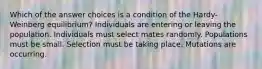 Which of the answer choices is a condition of the Hardy-Weinberg equilibrium? Individuals are entering or leaving the population. Individuals must select mates randomly. Populations must be small. Selection must be taking place. Mutations are occurring.