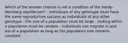 Which of the answer choices is not a condition of the Hardy-Weinberg equilibrium? - individuals of any genotype must have the same reproductive success as individuals of any other genotype - the size of a population must be large - mating within a population must be random - individuals can migrate in and out of a population as long as the population size remains constant