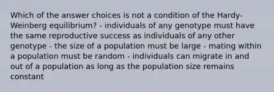 Which of the answer choices is not a condition of the Hardy-Weinberg equilibrium? - individuals of any genotype must have the same reproductive success as individuals of any other genotype - the size of a population must be large - mating within a population must be random - individuals can migrate in and out of a population as long as the population size remains constant