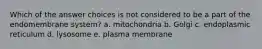 Which of the answer choices is not considered to be a part of the endomembrane system? a. mitochondria b. Golgi c. endoplasmic reticulum d. lysosome e. plasma membrane