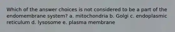 Which of the answer choices is not considered to be a part of the endomembrane system? a. mitochondria b. Golgi c. endoplasmic reticulum d. lysosome e. plasma membrane