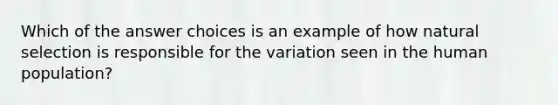 Which of the answer choices is an example of how <a href='https://www.questionai.com/knowledge/kAcbTwWr3l-natural-selection' class='anchor-knowledge'>natural selection</a> is responsible for the variation seen in the human population?