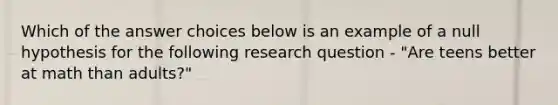 Which of the answer choices below is an example of a null hypothesis for the following research question - "Are teens better at math than adults?"