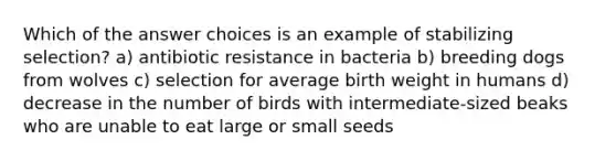 Which of the answer choices is an example of stabilizing selection? a) antibiotic resistance in bacteria b) breeding dogs from wolves c) selection for average birth weight in humans d) decrease in the number of birds with intermediate-sized beaks who are unable to eat large or small seeds