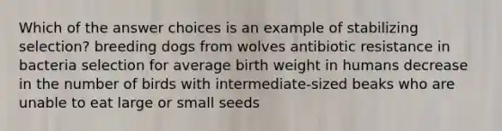 Which of the answer choices is an example of stabilizing selection? breeding dogs from wolves antibiotic resistance in bacteria selection for average birth weight in humans decrease in the number of birds with intermediate-sized beaks who are unable to eat large or small seeds