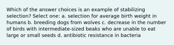 Which of the answer choices is an example of stabilizing selection? Select one: a. selection for average birth weight in humans b. breeding dogs from wolves c. decrease in the number of birds with intermediate-sized beaks who are unable to eat large or small seeds d. antibiotic resistance in bacteria