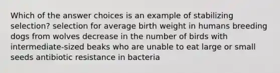 Which of the answer choices is an example of stabilizing selection? selection for average birth weight in humans breeding dogs from wolves decrease in the number of birds with intermediate-sized beaks who are unable to eat large or small seeds antibiotic resistance in bacteria