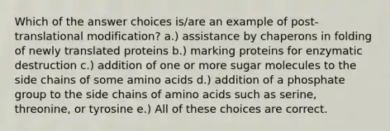 Which of the answer choices is/are an example of post-translational modification? a.) assistance by chaperons in folding of newly translated proteins b.) marking proteins for enzymatic destruction c.) addition of one or more sugar molecules to the side chains of some <a href='https://www.questionai.com/knowledge/k9gb720LCl-amino-acids' class='anchor-knowledge'>amino acids</a> d.) addition of a phosphate group to the side chains of amino acids such as serine, threonine, or tyrosine e.) All of these choices are correct.