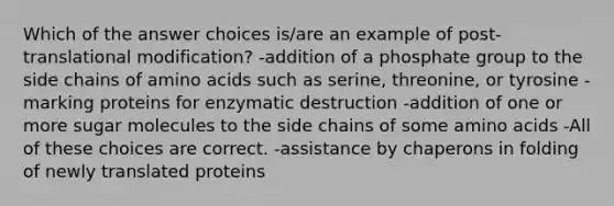 Which of the answer choices is/are an example of post-translational modification? -addition of a phosphate group to the side chains of <a href='https://www.questionai.com/knowledge/k9gb720LCl-amino-acids' class='anchor-knowledge'>amino acids</a> such as serine, threonine, or tyrosine -marking proteins for enzymatic destruction -addition of one or more sugar molecules to the side chains of some amino acids -All of these choices are correct. -assistance by chaperons in folding of newly translated proteins