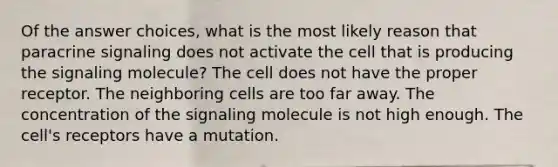 Of the answer choices, what is the most likely reason that paracrine signaling does not activate the cell that is producing the signaling molecule? The cell does not have the proper receptor. The neighboring cells are too far away. The concentration of the signaling molecule is not high enough. The cell's receptors have a mutation.