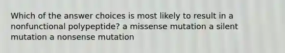 Which of the answer choices is most likely to result in a nonfunctional polypeptide? a missense mutation a silent mutation a nonsense mutation